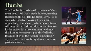 The Rumba is considered to be one of the
most beautiful Latin style dances, earning
it’s nickname as “The Dance of Love.” It is
characterized by swaying hips, a still
upper body, and close partner connections.
Although it is traditionally danced to slow
Latin music, it is now common to dance
the Rumba to current, popular ballads.
Because of this, the Rumba is a popular
style choice for a wedding dance and slow
partner dancing.
 