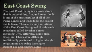 The East Coast Swing is a classic dance
that is entertaining, fun, and versatile. It
is one of the most popular of all of the
swing dances and tends to be the easiest
one to learn. There are many variations
of the East Coast Swing and this dance is
sometimes called by other names
including: Jive, Jitterbug, Lindy Hop,
Shag, and Charleston. Although
traditionally performed to big band style
songs, many are swing dancing to
current pop and country tunes.
 