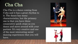 Cha Cha is a dance coming from
Cuba and it has a great rhythm to
it. The dance has many
characteristics, but the primary
one is that you have three
consecutive quick steps as you
dance and move around with your
partner. It’s very creative and one
of the most interesting social
dancing experiences that you will
have.
 