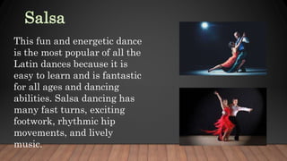 This fun and energetic dance
is the most popular of all the
Latin dances because it is
easy to learn and is fantastic
for all ages and dancing
abilities. Salsa dancing has
many fast turns, exciting
footwork, rhythmic hip
movements, and lively
music.
 