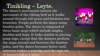 The dance's movements imitate the
movement of the tikling bird as it walks
around through tall grass and between tree
branches. People perform the dance using
bamboo poles. The dance is composed of
three basic steps which include singles,
doubles and hops. It looks similar to playing
jump rope, except that the dancers perform
the steps around and between the bamboo
poles, and the dance becomes faster until
someone makes a mistake and the next set
of dancers takes a turn.
 