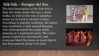 The best description of the Itik-Itik is
that the steps mimic the way a duck
walks, as well as the way it splashes
water on its back to attract a mate.
According to popular tradition, the dance
was created by a lady named Kanang
who choreographed the steps while
dancing at a baptismal party. The other
guests copied her movements, and
everyone liked the dance so much that it
has been passed along ever since.
 