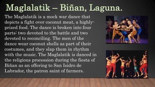 The Maglalatik is a mock war dance that
depicts a fight over coconut meat, a highly-
prized food. The dance is broken into four
parts: two devoted to the battle and two
devoted to reconciling. The men of the
dance wear coconut shells as part of their
costumes, and they slap them in rhythm
with the music. The Maglalatik is danced in
the religious procession during the fiesta of
Biñan as an offering to San Isidro de
Labrador, the patron saint of farmers.
 