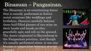 The Binasuan is an entertaining dance
that is usually performed at festive
social occasions like weddings and
birthdays. Dancers carefully balance
three half-filled glasses of rice wine on
their heads and hands as they
gracefully spin and roll on the ground.
The dance originated in Bayambang in
the Pangasinan province, and though
it's usually performed alone, it can also
become a competition between several
 