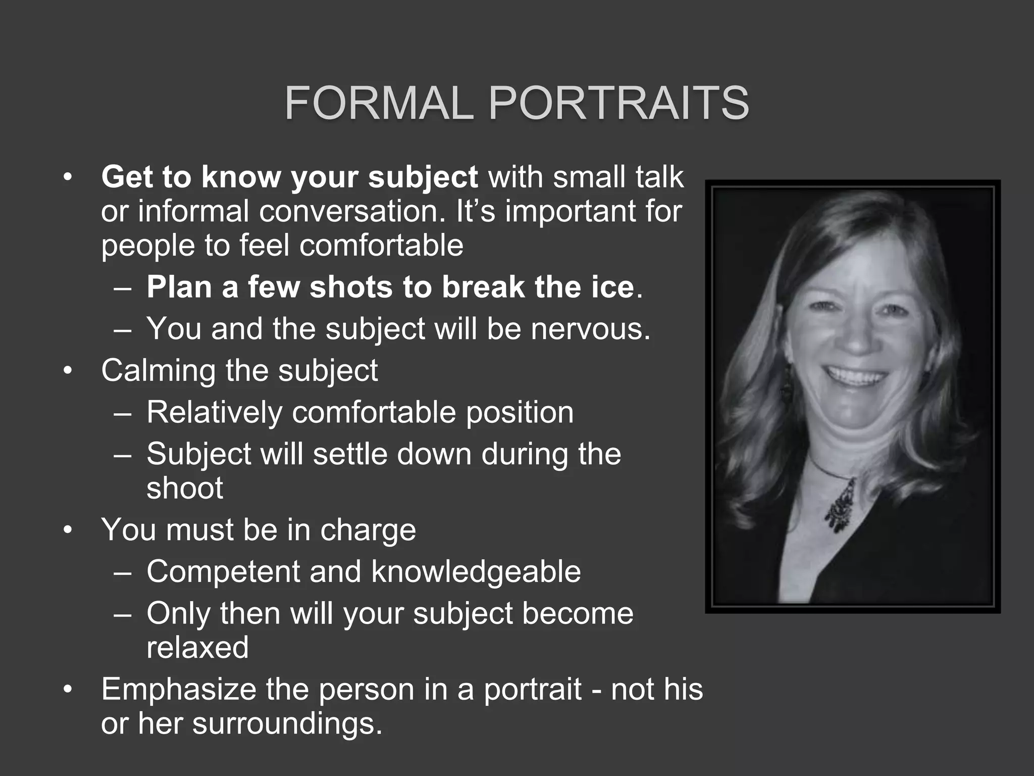 Formal PortraitsGet to know your subject with small talk or informal conversation. It’s important for people to feel comfortablePlan a few shots to break the ice.You and the subject will be nervous. Calming the subjectRelatively comfortable positionSubject will settle down during the shootYou must be in charge Competent and knowledgeableOnly then will your subject become relaxedEmphasize the person in a portrait - not his or her surroundings.