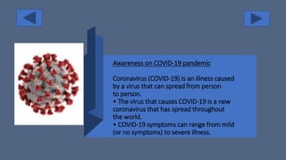 Awareness on COVID-19 pandemic
Coronavirus (COVID-19) is an illness caused
by a virus that can spread from person
to person.
• The virus that causes COVID-19 is a new
coronavirus that has spread throughout
the world.
• COVID-19 symptoms can range from mild
(or no symptoms) to severe illness.
 