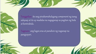 Tunggalian- ito ang pinakamahalagang component ng isang
salaysay at ito ay madalas na nagaganap sa pagitan ng bida
at kontrabida.
Tagpuan- ang lugar,oras at panahon ng naganap na
pangyayari.
 