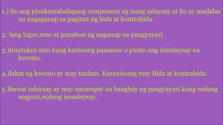 1.) ito ang pinakamahalagang component ng isang salaysay at ito ay madalas
na nagaganap sa pagitan ng bida at kontrabida.
2. )ang lugar,oras at panahon ng naganap na pangyayari.
3.)tinutukoy nito kung kaninong pananaw o punto ang isinalaysay na
kwento.
4.)lahat ng kwento ay may tauhan. Karaniwang may Bida at kontrabida.
5.)bawat salaysay ay may nararapat na banghay ng pangyayari.kung walang
nagyari,walang isasalaysay.
 