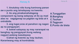 Hanay A
1. tinutukoy nito kung kaninong panan
aw o punto ang isinalaysay na kwento.
2. ito ang pinakamahalagang
component ng isang salaysay at ito ay mad
alas na nagaganap sa pagitan ng bida at k
ontrabida.
3. ang lugar,oras at panahon ng nagan
ap na pangyayari.
4. bawat salaysay ay may nararapat na
banghay ng pangyayari.kung walang
nagyari,walang isasalaysay
5.lahat ng kwento ay may tauhan.
Karaniwang may at kontrabida.
Hanay B.
A.Tunggalian
B.Banghay
C.Tauhan
D.Tagpuan
E.Punto de bista
 