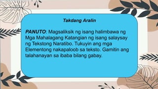 Takdang Aralin
PANUTO: Magsaliksik ng isang halimbawa ng
Mga Mahalagang Katangian ng isang salaysay
ng Tekstong Naratibo. Tukuyin ang mga
Elementong nakapaloob sa teksto. Gamitin ang
talahanayan sa ibaba bilang gabay.
 