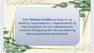 Ang Tekstong naratibo ay isang uri ng
tekstong nagsasalaysay o nagkukuwento ng
mga pangyayari na may pagkakasunod-
sunod at binibigyang-diin nito ang takbo ng
mga pangyayaring isang kwento.
 