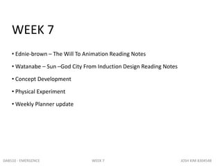 WEEK 7
• Ednie-brown – The Will To Animation Reading Notes
• Watanabe – Sun –God City From Induction Design Reading Notes
• Concept Development
• Physical Experiment
• Weekly Planner update
DAB510 - EMERGENCE WEEK 7 JOSH KIM 8304548
 