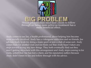 Big Problem Health professionals need their clients to follow through on being more active so treatment has a more beneficial effect. Andy comes to see Joe, a health professional, about helping him become more socially involved. Andy has a videogame addiction and no friends. Joe advises Andy to do try doing a team sport or join a club of some sort. Andy comes back for another visit and Joe finds out that Andy hasn’t taken any steps toward trying any new things. They both eventually find out they aren’t getting anywhere with this arrangement and Andy stops coming in for visits, unfulfilled. Joe has lost a client, and his reputation suffers because Andy didn’t listen to Joe and follow through with his advice. 