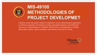 MIS-49100
METHODOLOGIES OF
PROJECT DEVELOPMET
 Capstone course that guides student to emphasize various methodological approaches
to software acquisition, development, testing, and implementation, and understand
relevance of methodologies to Capability Model Theory, interdependence of phase
deliverables, quality control techniques and methods, and tools for testing
 