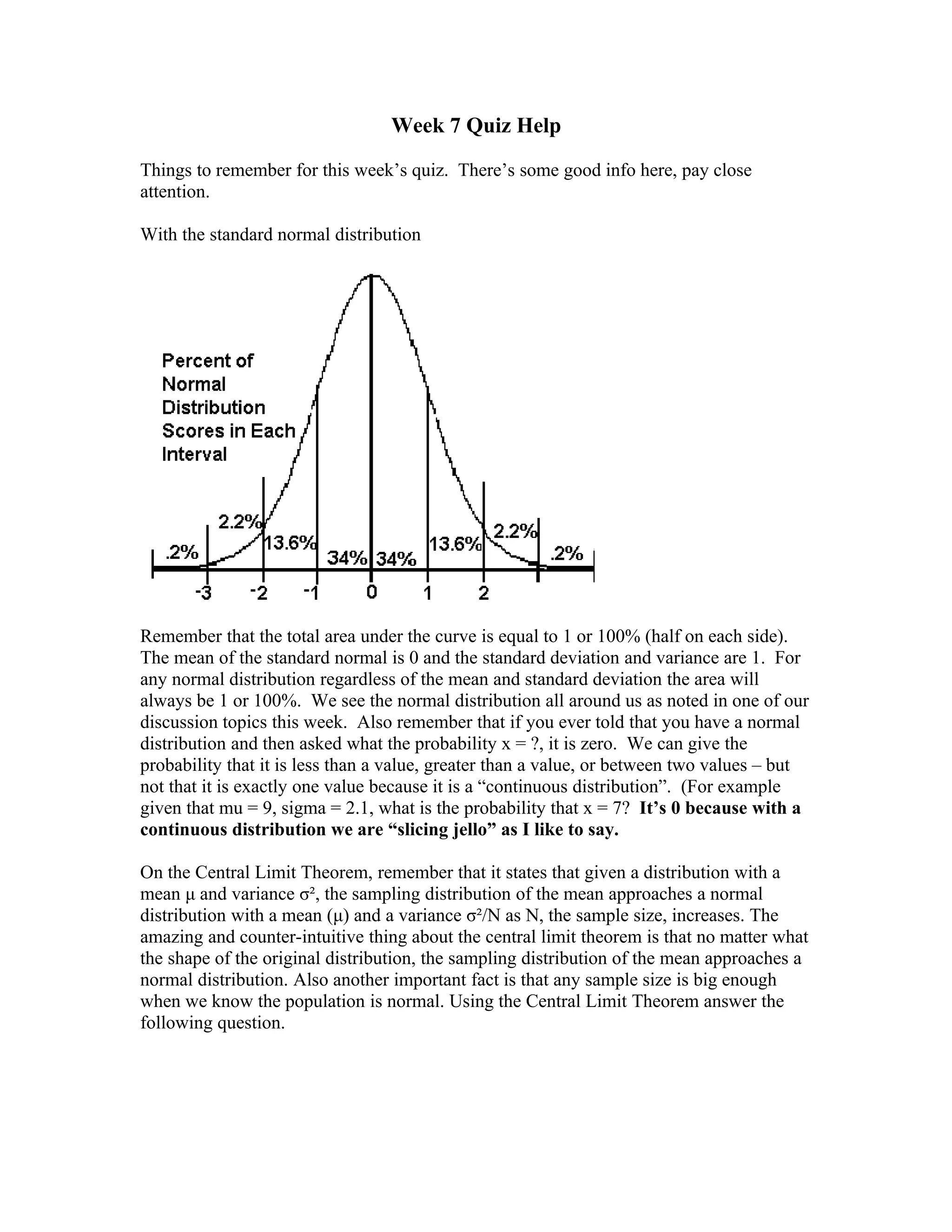 Week 7 Quiz Help

Things to remember for this week’s quiz. There’s some good info here, pay close
attention.

With the standard normal distribution




Remember that the total area under the curve is equal to 1 or 100% (half on each side).
The mean of the standard normal is 0 and the standard deviation and variance are 1. For
any normal distribution regardless of the mean and standard deviation the area will
always be 1 or 100%. We see the normal distribution all around us as noted in one of our
discussion topics this week. Also remember that if you ever told that you have a normal
distribution and then asked what the probability x = ?, it is zero. We can give the
probability that it is less than a value, greater than a value, or between two values – but
not that it is exactly one value because it is a “continuous distribution”. (For example
given that mu = 9, sigma = 2.1, what is the probability that x = 7? It’s 0 because with a
continuous distribution we are “slicing jello” as I like to say.

On the Central Limit Theorem, remember that it states that given a distribution with a
mean μ and variance σ², the sampling distribution of the mean approaches a normal
distribution with a mean (μ) and a variance σ²/N as N, the sample size, increases. The
amazing and counter-intuitive thing about the central limit theorem is that no matter what
the shape of the original distribution, the sampling distribution of the mean approaches a
normal distribution. Also another important fact is that any sample size is big enough
when we know the population is normal. Using the Central Limit Theorem answer the
following question.
 