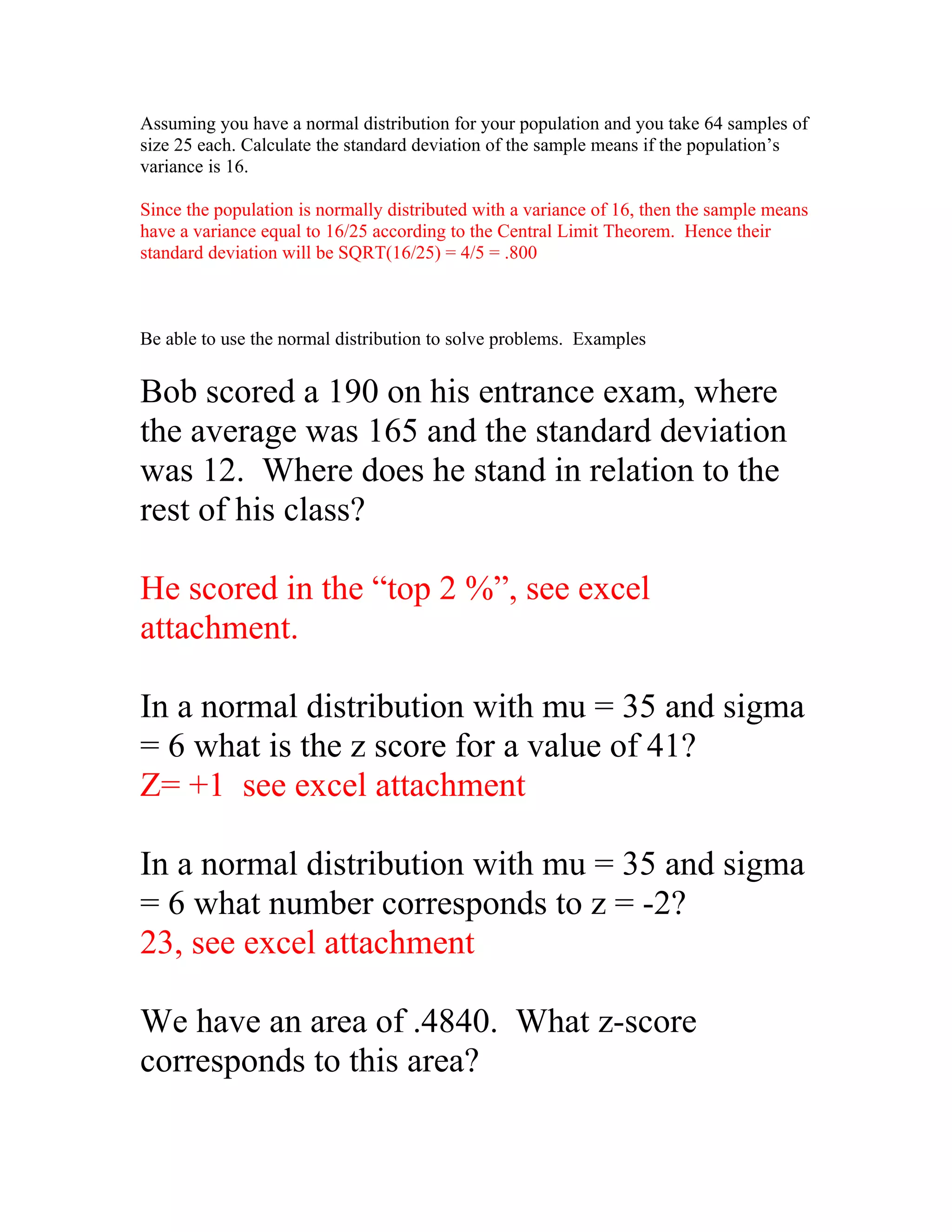 Assuming you have a normal distribution for your population and you take 64 samples of
size 25 each. Calculate the standard deviation of the sample means if the population’s
variance is 16.

Since the population is normally distributed with a variance of 16, then the sample means
have a variance equal to 16/25 according to the Central Limit Theorem. Hence their
standard deviation will be SQRT(16/25) = 4/5 = .800



Be able to use the normal distribution to solve problems. Examples


Bob scored a 190 on his entrance exam, where
the average was 165 and the standard deviation
was 12. Where does he stand in relation to the
rest of his class?

He scored in the “top 2 %”, see excel
attachment.

In a normal distribution with mu = 35 and sigma
= 6 what is the z score for a value of 41?
Z= +1 see excel attachment

In a normal distribution with mu = 35 and sigma
= 6 what number corresponds to z = -2?
23, see excel attachment

We have an area of .4840. What z-score
corresponds to this area?
 