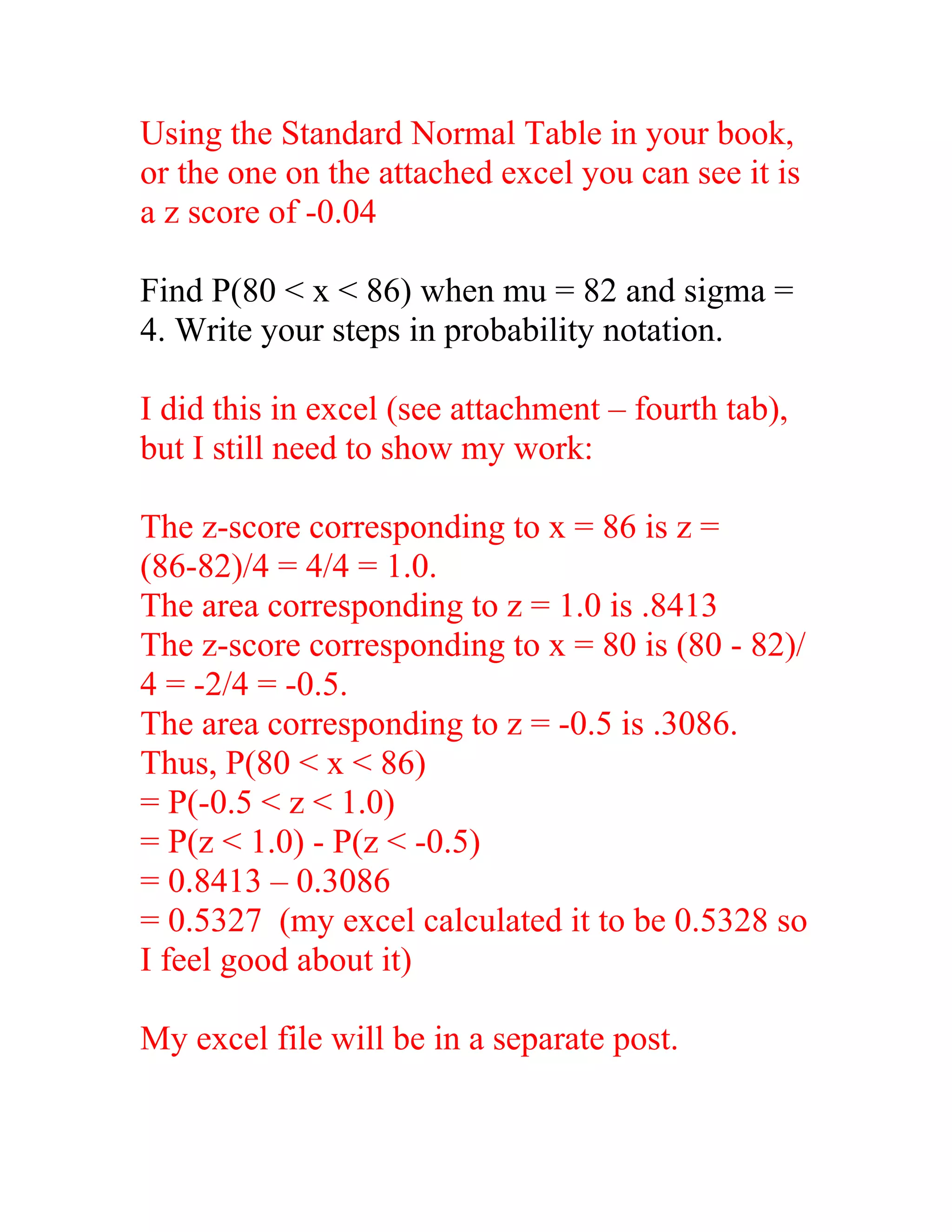 Using the Standard Normal Table in your book,
or the one on the attached excel you can see it is
a z score of -0.04

Find P(80 < x < 86) when mu = 82 and sigma =
4. Write your steps in probability notation.

I did this in excel (see attachment – fourth tab),
but I still need to show my work:

The z-score corresponding to x = 86 is z =
(86-82)/4 = 4/4 = 1.0.
The area corresponding to z = 1.0 is .8413
The z-score corresponding to x = 80 is (80 - 82)/
4 = -2/4 = -0.5.
The area corresponding to z = -0.5 is .3086.
Thus, P(80 < x < 86)
= P(-0.5 < z < 1.0)
= P(z < 1.0) - P(z < -0.5)
= 0.8413 – 0.3086
= 0.5327 (my excel calculated it to be 0.5328 so
I feel good about it)

My excel file will be in a separate post.
 