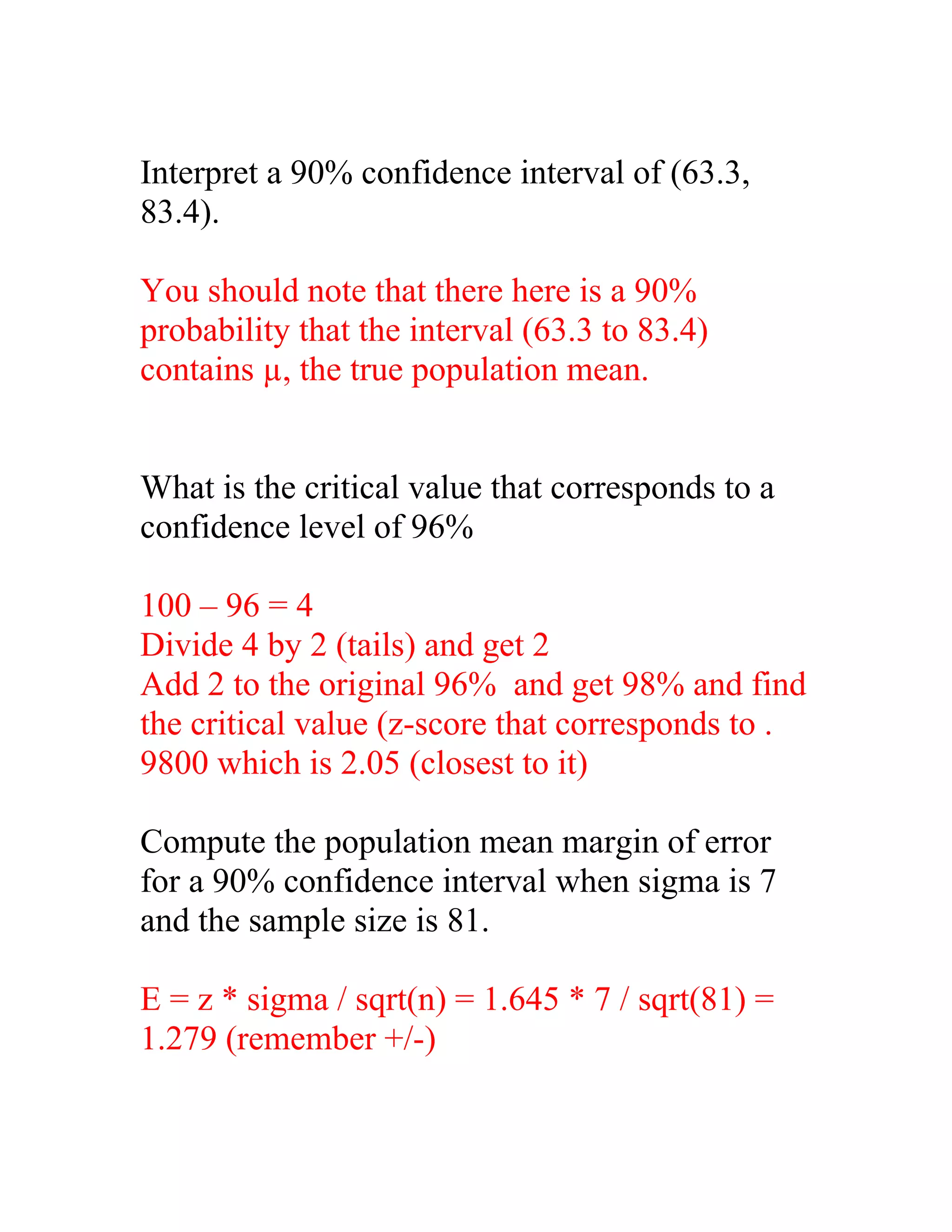 Interpret a 90% confidence interval of (63.3,
83.4).

You should note that there here is a 90%
probability that the interval (63.3 to 83.4)
contains µ, the true population mean.


What is the critical value that corresponds to a
confidence level of 96%

100 – 96 = 4
Divide 4 by 2 (tails) and get 2
Add 2 to the original 96% and get 98% and find
the critical value (z-score that corresponds to .
9800 which is 2.05 (closest to it)

Compute the population mean margin of error
for a 90% confidence interval when sigma is 7
and the sample size is 81.

E = z * sigma / sqrt(n) = 1.645 * 7 / sqrt(81) =
1.279 (remember +/-)
 