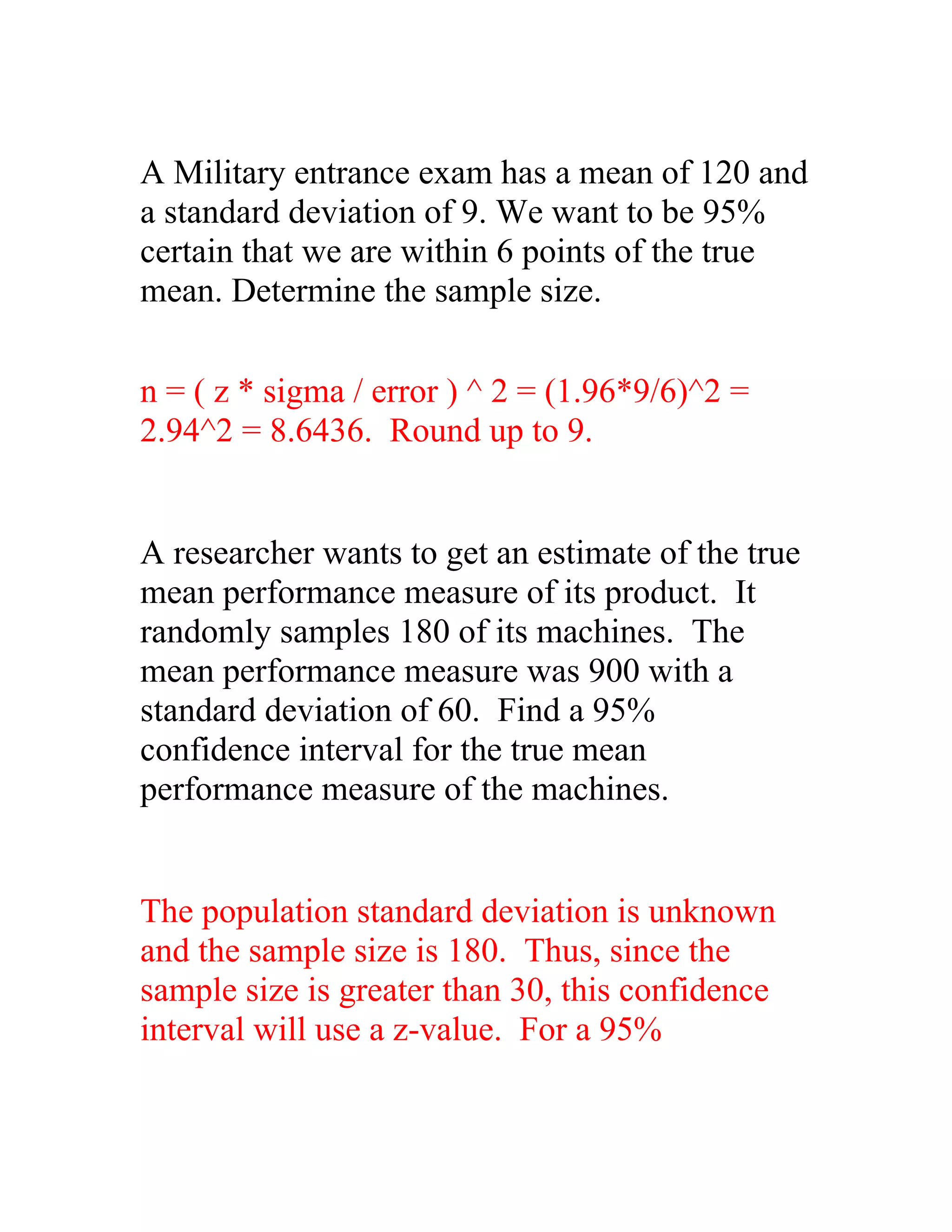 A Military entrance exam has a mean of 120 and
a standard deviation of 9. We want to be 95%
certain that we are within 6 points of the true
mean. Determine the sample size.

n = ( z * sigma / error ) ^ 2 = (1.96*9/6)^2 =
2.94^2 = 8.6436. Round up to 9.


A researcher wants to get an estimate of the true
mean performance measure of its product. It
randomly samples 180 of its machines. The
mean performance measure was 900 with a
standard deviation of 60. Find a 95%
confidence interval for the true mean
performance measure of the machines.


The population standard deviation is unknown
and the sample size is 180. Thus, since the
sample size is greater than 30, this confidence
interval will use a z-value. For a 95%
 