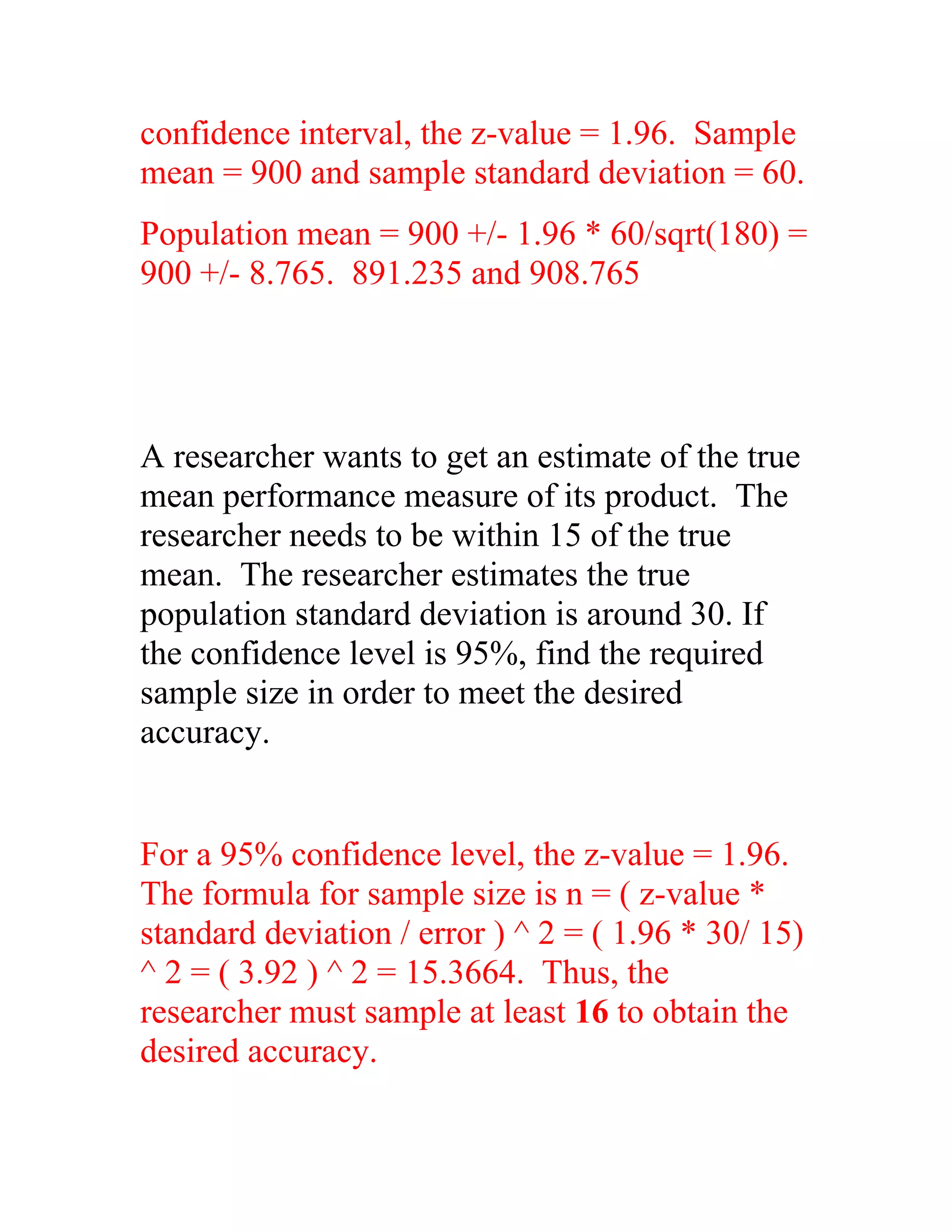 confidence interval, the z-value = 1.96. Sample
mean = 900 and sample standard deviation = 60.
Population mean = 900 +/- 1.96 * 60/sqrt(180) =
900 +/- 8.765. 891.235 and 908.765




A researcher wants to get an estimate of the true
mean performance measure of its product. The
researcher needs to be within 15 of the true
mean. The researcher estimates the true
population standard deviation is around 30. If
the confidence level is 95%, find the required
sample size in order to meet the desired
accuracy.


For a 95% confidence level, the z-value = 1.96.
The formula for sample size is n = ( z-value *
standard deviation / error ) ^ 2 = ( 1.96 * 30/ 15)
^ 2 = ( 3.92 ) ^ 2 = 15.3664. Thus, the
researcher must sample at least 16 to obtain the
desired accuracy.
 