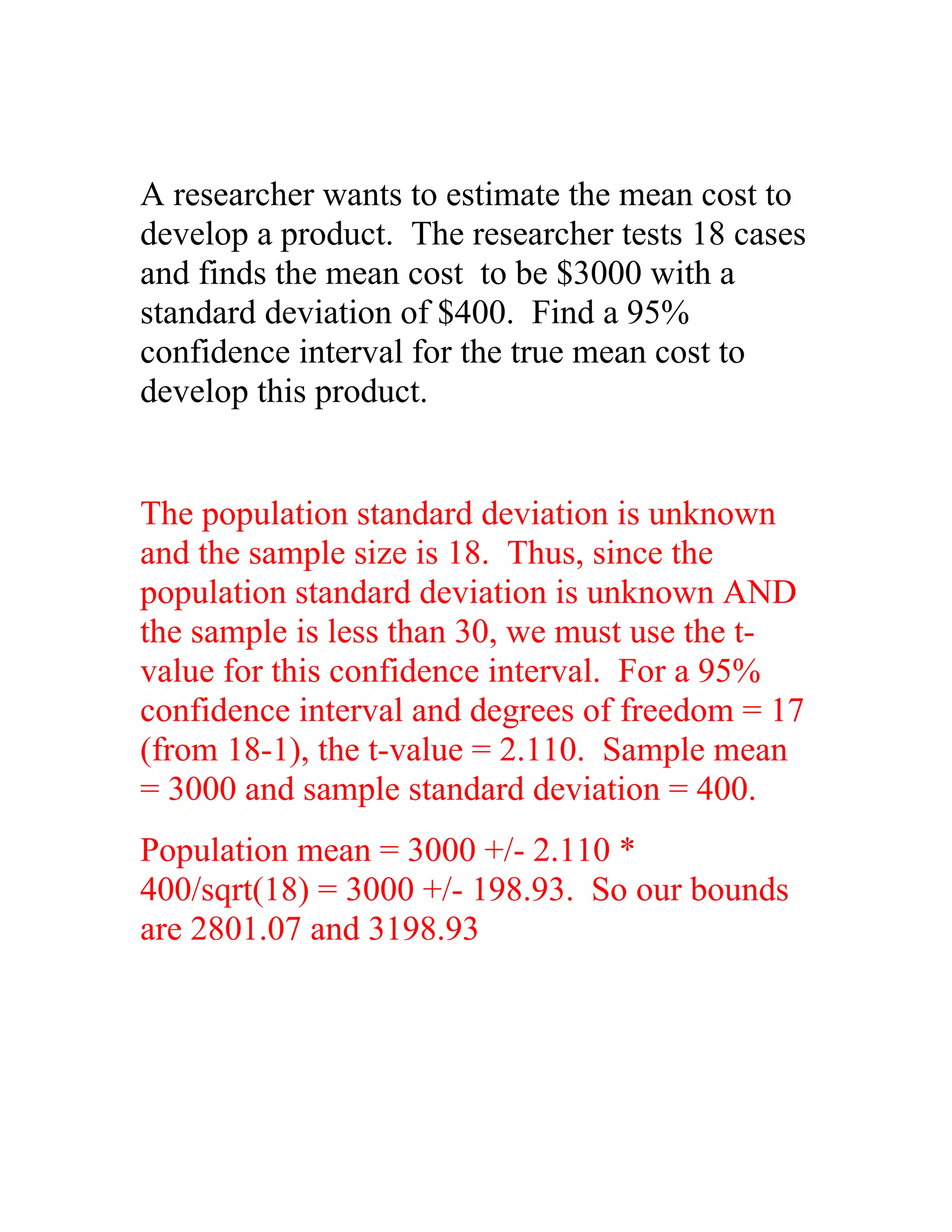A researcher wants to estimate the mean cost to
develop a product. The researcher tests 18 cases
and finds the mean cost to be $3000 with a
standard deviation of $400. Find a 95%
confidence interval for the true mean cost to
develop this product.


The population standard deviation is unknown
and the sample size is 18. Thus, since the
population standard deviation is unknown AND
the sample is less than 30, we must use the t-
value for this confidence interval. For a 95%
confidence interval and degrees of freedom = 17
(from 18-1), the t-value = 2.110. Sample mean
= 3000 and sample standard deviation = 400.
Population mean = 3000 +/- 2.110 *
400/sqrt(18) = 3000 +/- 198.93. So our bounds
are 2801.07 and 3198.93
 