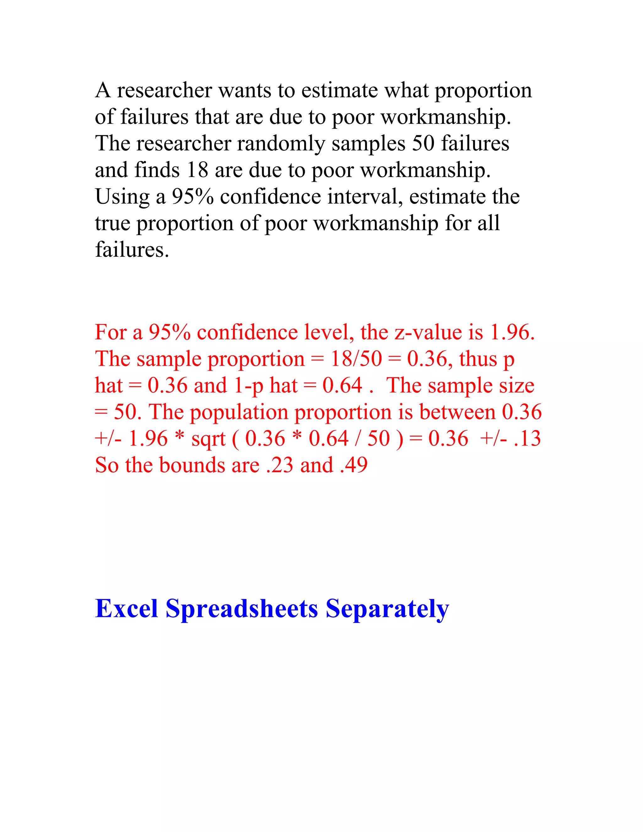 A researcher wants to estimate what proportion
of failures that are due to poor workmanship.
The researcher randomly samples 50 failures
and finds 18 are due to poor workmanship.
Using a 95% confidence interval, estimate the
true proportion of poor workmanship for all
failures.


For a 95% confidence level, the z-value is 1.96.
The sample proportion = 18/50 = 0.36, thus p
hat = 0.36 and 1-p hat = 0.64 . The sample size
= 50. The population proportion is between 0.36
+/- 1.96 * sqrt ( 0.36 * 0.64 / 50 ) = 0.36 +/- .13
So the bounds are .23 and .49




Excel Spreadsheets Separately
 