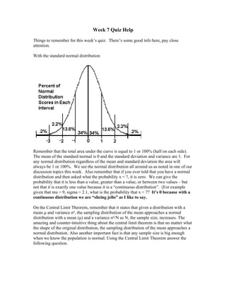 Week 7 Quiz Help

Things to remember for this week’s quiz. There’s some good info here, pay close
attention.

With the standard normal distribution




Remember that the total area under the curve is equal to 1 or 100% (half on each side).
The mean of the standard normal is 0 and the standard deviation and variance are 1. For
any normal distribution regardless of the mean and standard deviation the area will
always be 1 or 100%. We see the normal distribution all around us as noted in one of our
discussion topics this week. Also remember that if you ever told that you have a normal
distribution and then asked what the probability x = ?, it is zero. We can give the
probability that it is less than a value, greater than a value, or between two values – but
not that it is exactly one value because it is a “continuous distribution”. (For example
given that mu = 9, sigma = 2.1, what is the probability that x = 7? It’s 0 because with a
continuous distribution we are “slicing jello” as I like to say.

On the Central Limit Theorem, remember that it states that given a distribution with a
mean μ and variance σ², the sampling distribution of the mean approaches a normal
distribution with a mean (μ) and a variance σ²/N as N, the sample size, increases. The
amazing and counter-intuitive thing about the central limit theorem is that no matter what
the shape of the original distribution, the sampling distribution of the mean approaches a
normal distribution. Also another important fact is that any sample size is big enough
when we know the population is normal. Using the Central Limit Theorem answer the
following question.
 