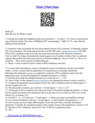 Week 7 Quiz Notes
Math 221
Quiz Review for Weeks 5 and 6
1. Find the area under the standard normal curve between z = 1.6 and z = 2.6. First we look for the
area of both by doing "2nd ,Vars, NORMALCDF" and inputting "–1000, "Z," 0, 1 then find the
difference between both.
2. A business wants to estimate the true mean annual income of its customers. It randomly samples
220 of its customers. The mean annual income was $61,400 with a standard deviation of $2,200.
Find a 95% confidence interval for the true mean annual income of the business' customers.
First we find E by doing Zc(standard deviation/square root of number of trials.) Now we add and
subtract that number from the mean income to find both endpoints. The Zc of 95% is 1.96 so we
would do ... Show more content on Helpwriting.net ...
11. What z–scores would be used to create an 89% confidence interval?
12. A soccer ball manufacturer wants to estimate the mean circumference of mini–soccer balls
within .12 inch. Assume that the population of circumferences is normally distributed.
Determine the minimum sample size required to construct a 95% confidence interval for the
population mean. Assume the population's standard deviation is .2 inches.
13. Find the area under the standard normal curve to the left of z = –1.25.
14. True or False. In the standard normal distribution the standard deviation is always exactly 0.
15. Compute the population mean margin of error for a 90% confidence interval when sigma is 7
and the sample size is 36.
16. The area under a normal curve with mu = 35 and sigma = 7 is 0, 1, or 2?
17. If John gets an 90 on a physics test where the mean is 85 and the standard deviation is 3, where
does he stand in relation to his classmates? (he is in the top 5%, he is in the top 10%, he is in the
bottom 5%, or bottom 1%)
18. Find P(12 < x < 23) when mu = 19 and sigma = 6. Write your steps in probability notation.
19. In a normal distribution with mu = 34 and sigma = 5 what number corresponds to z = –4?
20. Let's assume you have taken 1000 samples of size 64 each from a normally distributed
population. Calculate the standard deviation of the sample means if the population's variance is 49.
21. Interpret a 93% confidence interval of (7.46, 12.84) for a population mean.
22. The
... Get more on HelpWriting.net ...
 