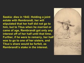 Saskia: dies in 1642. Holding a joint  estate with Rembrandt, her will  stipulated that her half did not go to  him, but to Titus when he married or  came of age, Rembrandt got only any  interest off of her half until that time.  Further, if he were to remarry, her half  was to go to one of her sisters, and  Titus’s share would be forfeit, as  Rembrandt’s stake in the interest.  