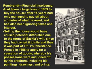 Rembrandt—Financial Insolvency: -Had taken a large loan in 1639 to  buy the house; after 15 years had  only managed to pay off about  a quarter of what he owed, and  had also been ignoring taxes and  interest. -Selling the house would have  caused potential difficulties due  to the terms of Saskia’s will, since they had owned it jointly and thus  it was part of Titus’s inheritance. -Forced in 1656 to apply for a  cessation of goods, whereby his  possessions were auctioned off  by his creditors, including his  paintings, drawings, and prints. 