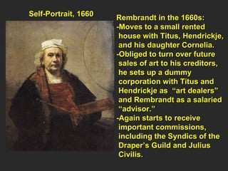 Self-Portrait, 1660  Rembrandt in the 1660s:  -Moves to a small rented  house with Titus, Hendrickje,  and his daughter Cornelia. -Obliged to turn over future  sales of art to his creditors,  he sets up a dummy  corporation with Titus and  Hendrickje as  “art dealers”  and Rembrandt as a salaried “ advisor.” -Again starts to receive  important commissions,  including the Syndics of the  Draper’s Guild and Julius Civilis. 