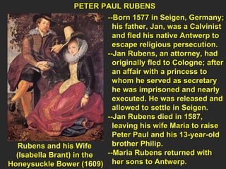 Rubens and his Wife  (Isabella Brant) in the  Honeysuckle Bower (1609) PETER PAUL RUBENS --Born 1577 in Seigen, Germany; his father, Jan, was a Calvinist  and fled his native Antwerp to  escape religious persecution. --Jan Rubens, an attorney, had  originally fled to Cologne; after an affair with a princess to  whom he served as secretary  he was imprisoned and nearly  executed. He was released and  allowed to settle in Seigen. --Jan Rubens died in 1587,  leaving his wife Maria to raise  Peter Paul and his 13-year-old  brother Philip. --Maria Rubens returned with  her sons to Antwerp. 