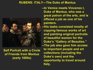 RUBENS: ITALY—The Duke of Mantua --In Venice meets Vincenzo I,  Duke of Mantua, who was a  great patron of the arts, and is  offered a job as one of his  painters. --His tasks consisted mostly of  copying famous works of art and painting original portraits  of beautiful women for the  Duke’s “Gallery of Beauties.” --The job also gave him access  to important people and art  collections (including the  Duke’s own) and the  opportunity to travel around  Italy. Self Portrait with a Circle of Friends from Mantua (early 1600s) 