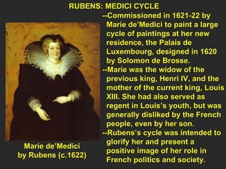 RUBENS: MEDICI CYCLE  --Commissioned in 1621-22 by  Marie de’Medici to paint a large  cycle of paintings at her new  residence, the Palais de  Luxembourg, designed in 1620  by Solomon de Brosse. --Marie was the widow of the  previous king, Henri IV, and the  mother of the current king, Louis  XIII. She had also served as  regent in Louis’s youth, but was generally disliked by the French  people, even by her son.  --Rubens’s cycle was intended to  glorify her and present a  positive image of her role in  French politics and society. Marie de’Medici  by Rubens (c.1622)  