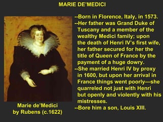 MARIE DE’MEDICI  --Born in Florence, Italy, in 1573. --Her father was Grand Duke of  Tuscany and a member of the  wealthy Medici family; upon  the death of Henri IV’s first wife, her father secured for her the  title of Queen of France by the  payment of a huge dowry. --She married Henri IV by proxy  in 1600, but upon her arrival in  France things went poorly—she  quarreled not just with Henri  but openly and violently with his mistresses. --Bore him a son, Louis XIII. Marie de’Medici  by Rubens (c.1622)  
