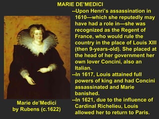 MARIE DE’MEDICI  --Upon Henri’s assassination in  1610—which she reputedly may have had a role in—she was  recognized as the Regent of  France, who would rule the  country in the place of Louis XIII (then 9-years-old). She placed at the head of her government her  own lover Concini, also an  Italian. --In 1617, Louis attained full  powers of king and had Concini assassinated and Marie  banished.  --In 1621, due to the influence of  Cardinal Richelieu, Louis  allowed her to return to Paris.  Marie de’Medici  by Rubens (c.1622)  
