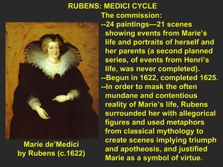 RUBENS: MEDICI CYCLE  The commission: --24 paintings—21 scenes  showing events from Marie’s  life and portraits of herself and  her parents (a second planned  series, of events from Henri’s  life, was never completed). --Begun in 1622, completed 1625. --In order to mask the often  mundane and contentious  reality of Marie’s life, Rubens  surrounded her with allegorical  figures and used metaphors  from classical mythology to  create scenes implying triumph  and apotheosis, and justified  Marie as a symbol of virtue. Marie de’Medici  by Rubens (c.1622)  