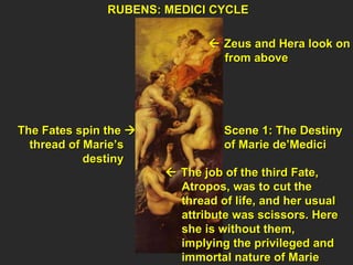 RUBENS: MEDICI CYCLE  Scene 1: The Destiny of Marie de’Medici    Zeus and Hera look on from above The Fates spin the   thread of Marie’s  destiny     The job of the third Fate,  Atropos, was to cut the  thread of life, and her usual  attribute was scissors. Here  she is without them,  implying the privileged and  immortal nature of Marie 