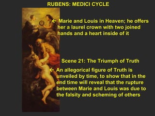 RUBENS: MEDICI CYCLE  Scene 21: The Triumph of Truth    An allegorical figure of Truth is  unveiled by time, to show that in the  end time will reveal that the rupture  between Marie and Louis was due to  the falsity and scheming of others     Marie and Louis in Heaven; he offers  her a laurel crown with two joined  hands and a heart inside of it  