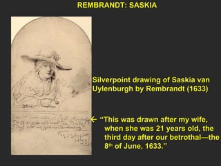 Silverpoint drawing of Saskia van  Uylenburgh by Rembrandt (1633)   “ This was drawn after my wife,  when she was 21 years old, the  third day after our betrothal—the  8 th  of June, 1633.” REMBRANDT: SASKIA  