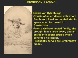 Saskia van Uylenburgh  -Cousin of an art dealer with whom  Rembrandt lived and rented studio  space when he moved to  Amsterdam. -From a well-connected family, she  brought him a large dowry and an  entrée into social circles which  benefited his career. -Frequently served as Rembrandt’s  model. REMBRANDT: SASKIA  