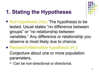 1. Stating the Hypotheses
   Null hypothesis (Ho): The hypothesis to be
    tested. Usual states “no difference between
    groups” or “no relationship between
    variables.” Any difference or relationship you
    observe is most likely due to chance.
   Research/Alternative hypothesis (H1):
    Conjecture about one or more population
    parameters.
       Can be non-directional or directional.
                                                     10
 