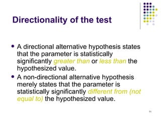 Directionality of the test

   A directional alternative hypothesis states
    that the parameter is statistically
    significantly greater than or less than the
    hypothesized value.
   A non-directional alternative hypothesis
    merely states that the parameter is
    statistically significantly different from (not
    equal to) the hypothesized value.
                                                      11
 