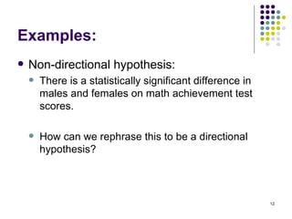 Examples:
   Non-directional hypothesis:
       There is a statistically significant difference in
        males and females on math achievement test
        scores.

       How can we rephrase this to be a directional
        hypothesis?



                                                             12
 