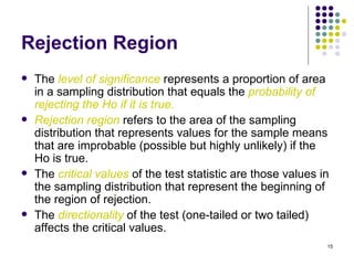Rejection Region
   The level of significance represents a proportion of area
    in a sampling distribution that equals the probability of
    rejecting the Ho if it is true.
   Rejection region refers to the area of the sampling
    distribution that represents values for the sample means
    that are improbable (possible but highly unlikely) if the
    Ho is true.
   The critical values of the test statistic are those values in
    the sampling distribution that represent the beginning of
    the region of rejection.
   The directionality of the test (one-tailed or two tailed)
    affects the critical values.
                                                                15
 