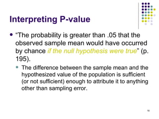 Interpreting P-value
   “The probability is greater than .05 that the
    observed sample mean would have occurred
    by chance if the null hypothesis were true” (p.
    195).
       The difference between the sample mean and the
        hypothesized value of the population is sufficient
        (or not sufficient) enough to attribute it to anything
        other than sampling error.


                                                             18
 