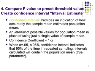 4. Compare P value to preset threshold value:
Create confidence interval “Interval Estimate”
     Confidence Interval: Provides an indication of how
      accurately the sample mean estimates population
      mean.
     An interval of possible values for population mean in
      place of using just a single value of sample mean.
     Confidence Coefficient = 1-α
     When α=.05, a 95% confidence interval indicates
      that 95% of the time in repeated sampling, intervals
      calculated will contain the population mean (true
      parameter).

                                                          19
 