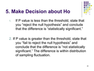 5. Make Decision about Ho
 1.   If P value is less than the threshold, state that
      you “reject the null hypothesis” and conclude
      that the difference is “statistically significant.”

 2. If P value is greater than the threshold, state that
       you “fail to reject the null hypothesis” and
       conclude that the difference is “not statistically
       significant.” The difference is within distribution
       of sampling fluctuation.


                                                             20
 