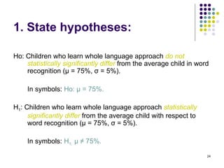 1. State hypotheses:

Ho: Children who learn whole language approach do not
    statistically significantly differ from the average child in word
    recognition (µ = 75%, σ = 5%).

    In symbols: Ho: µ = 75%.

H1: Children who learn whole language approach statistically
     significantly differ from the average child with respect to
     word recognition (µ = 75%, σ = 5%).

    In symbols: H1: µ ≠ 75%.

                                                                    24
 