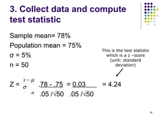 3. Collect data and compute
test statistic
Sample mean= 78%
Population mean = 75%
                                This is the test statistic
σ = 5%                            which is a z –score
                                    (unit: standard
n = 50                                 deviation)


     x−µ
Z=   σ     .78 - .75 = 0.03     = 4.24
       n    .05 /√50 .05 /√50

                                                             26
 
